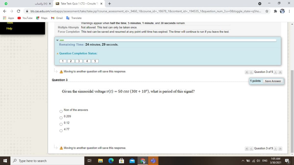 uluils (A) x
Bb Take Test: Quiz 1 CT2 - Circuits
A bb.cas.edu.om/webapps/assessment/take/take.jsp?course_assessment_id=_9460_1&course_id=_18678_1&content_id=_194535_1&question_num_3.x=0&toggle_state=qSho. *
E Apps
O YouTube
A Maps
M Gmail Translate
Warnings appear when halt the time,
Multiple Attempts Not allowed. This test can only be taken once.
TOOIS
minutes, 1 minute, and 30 seconds remain.
Help
Force Completion This test can be saved and resumed at any point until time has expired. The timer will continue to run if you leave the test.
Remaining Time: 24 minutes, 29 seconds.
* Question Completion Status:
1 2 3 4 5
> A Moving to another question will save this response.
« < Question 3 of 5 > »
Question 3
1 points
Save Answer
Given the sinusoidal voltage v(t) = 50 cos (30t + 10°), what is period of this signal?
Non of the answers
0.209
0.12
4.77
A Moving to another question will save this response.
« < Question 3 of 5 > >
1:05 AM
P Type here to search
O G 4) ENG
3/30/2021
