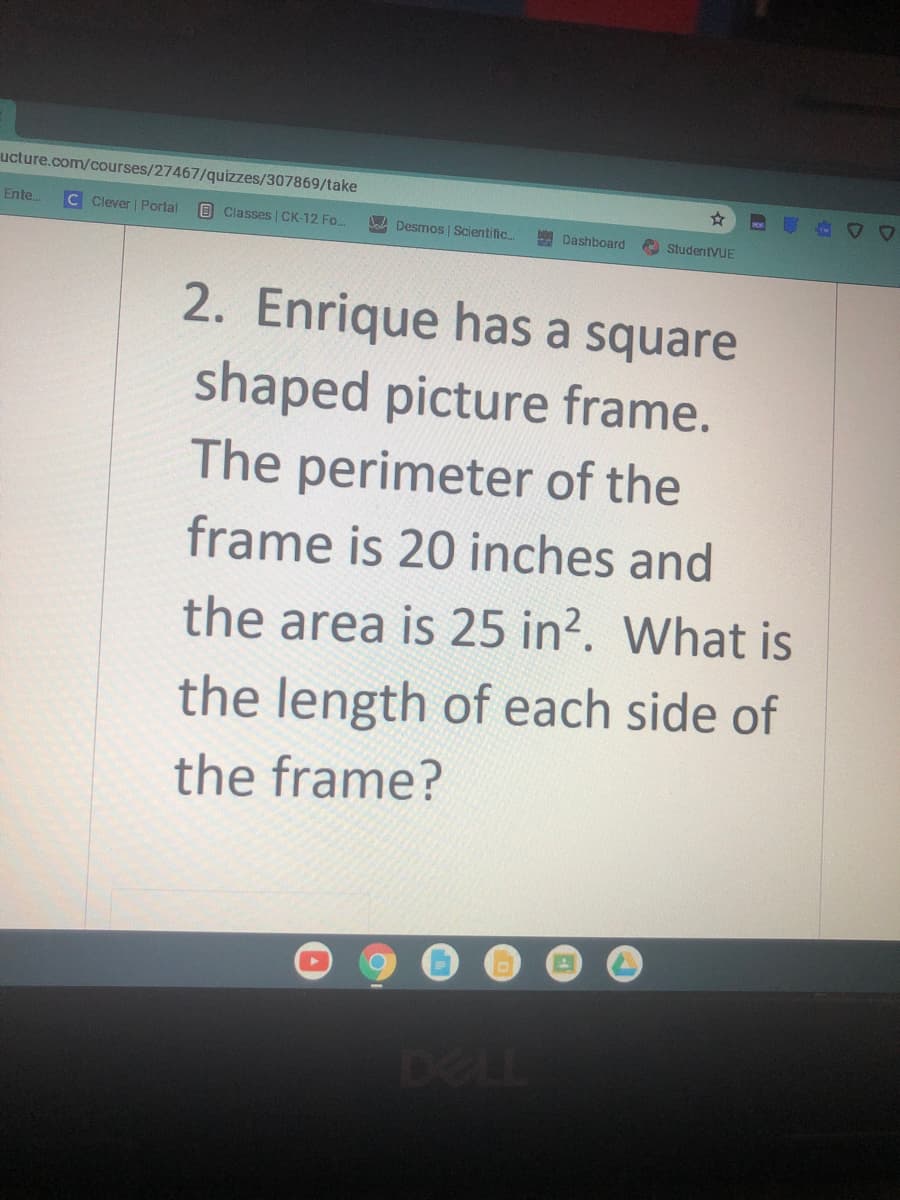 ucture.com/courses/27467/quizzes/307869/take
Ente.
C Clever | Portal
B Classes | CK-12 Fo.
JaA Desmos | Scientific.
Dashboard
A StudentVUE
2. Enrique has a square
shaped picture frame.
The perimeter of the
frame is 20 inches and
the area is 25 in?. What is
the length of each side of
the frame?
DELL
