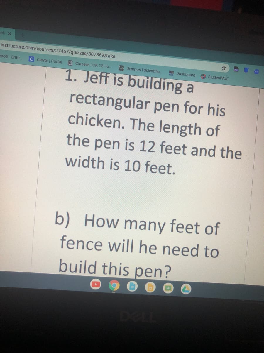 Fet x
instructure.com/courses/27467/quizzes/307869/take
ooti - Ente.
C Clever | Portal
OClasses CK-12 Fo..
Ja Desmos | Scientific..
D Dashboard
StudentVUE
1. Jeff is building a
rectangular pen for his
chicken. The length of
the
pen is 12 feet and the
width is 10 feet.
b) How many feet of
fence will he need to
build this pen?
