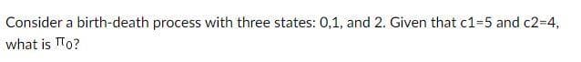 Consider a birth-death process with three states: 0,1, and 2. Given that c1=5 and c2-D4,
what is TTo?
