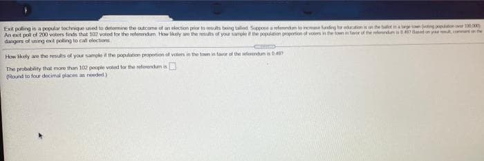 Exit poling is a popular tectviqe used to detemine the outcome of an election prior to results being talod Sucpose a reterendam to incme uding t ationisn he botna ning pon 100
An ext poll ol 200 voters tinds that 102 voted for the rotererdum How Mkely ae the results of your sample if the poplation proportion of votens in the town in lave of the dendis7 Based on ya ut,comute
dangers of using exit polling to call eloctions
How kely are the results of your sample the population propotion of voten in the town in faver of the eferendamis 04
The probability that more than 102 people voted tor the refotendum is
(Round to four docimal places as needed)
