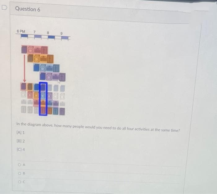 Question 6
6 PM
7.
8
9.
In the diagram above, how many people would you need to do all four activities at the same time?
[A] 1
(B] 2
[C) 4
O A
O B
