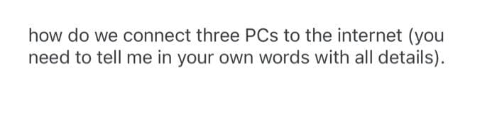 how do we connect three PCs to the internet (you
need to tell me in your own words with all details).
