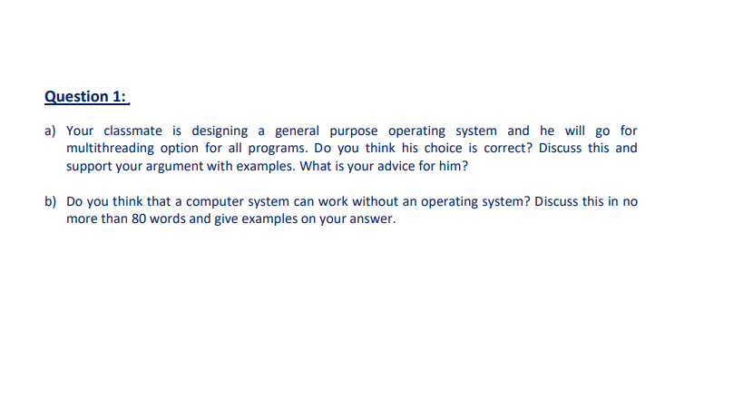 Question 1:
a) Your classmate is designing a general purpose operating system and he will go for
multithreading option for all programs. Do you think his choice is correct? Discuss this and
support your argument with examples. What is your advice for him?
b) Do you think that a computer system can work without an operating system? Discuss this in no
more than 80 words and give examples on your answer.
