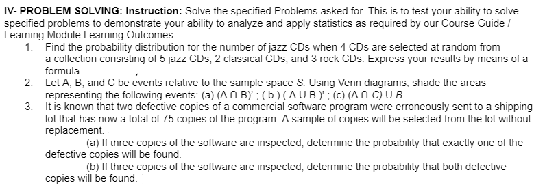 IV- PROBLEM SOLVING: Instruction: Solve the specified Problems asked for. This is to test your ability to solve
specified problems to demonstrate your ability to analyze and apply statistics as required by our Course Guide /
Learning Module Learning Outcomes.
1. Find the probability distribution for the number of jazz CDs when 4 CDs are selected at random from
a collection consisting of 5 jazz CDs, 2 classical CDs, and 3 rock CDs. Express your results by means of a
formula
2. Let A, B, and C be events relative to the sample space S. Using Venn diagrams, shade the areas
representing the following events: (a) (A N B) ; ( b ) (A UB)' ; (c) (A N C) U B.
3. It is known that two defective copies of a commercial software program were erroneously sent to a shipping
lot that has now a total of 75 copies of the program. A sample of copies will be selected from the lot without
replacement.
(a) If tnree copies of the software are inspected, determine the probability that exactly one of the
defective copies will be found.
(b) If three copies of the software are inspected, determine the probability that both defective
copies will be found.
