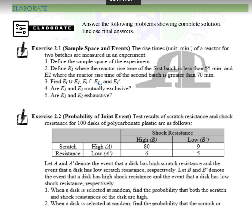 ELABORATE
Answer the following problems showing complete solution.
Enclose final answers.
ELABORATE
Exercise 2.1 (Sample Space and Events) The rise times (unit: min.) of a reactor for
two batches are measured in an experiment.
1. Define the sample space of the experiment.
2. Define Ei where the reactor rise time of the first batch is less than 55 min. and
E2 where the reactor rise time of the second batch is greater than 70 min.
3. Find E¡ U E2, Ei N E2, and Ei'.
4. Are Ei and E2 mutually exclusive?
5. Are Ei and E2 exhaustive?
Exercise 2.2 (Probability of Joint Event) Test results of scratch resistance and shock
resistance for 100 disks of polycarbonate plastic are as follows:
Shock Resistance
High (B)
Low (B’)
Scratch
Resistance
High (A)
Low (A')
80
6
5
Let A and A' denote the event that a disk has high scratch resistance and the
event that a disk has low scratch resistance, respectively. Let B and B' denote
the event that a disk has high shock resistance and the event that a disk has low
shock resistance, respectively.
1. When a disk is selected at random, find the probability that both the scratch
and shock resistances of the disk are high.
2. When a disk is selected at random, find the probability that the scratch or
