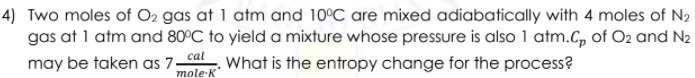 4) Two moles of O2 gas at 1 atm and 10°C are mixed adiabatically with 4 moles of N2
gas at 1 atm and 80°C to yield a mixture whose pressure is also 1 atm.C, of O2 and N2
may be taken as 7 What is the entropy change for the process?
mole-K
