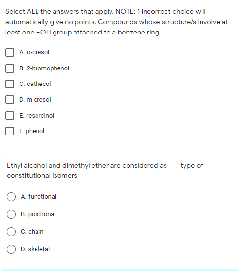 Select ALL the answers that apply. NOTE: 1 incorrect choice will
automatically give no points. Compounds whose structure/s Involve at
least one -OH group attached to a benzene ring
A. o-cresol
B. 2-bromophenol
C. cathecol
D. m-cresol
E. resorcinol
F. phenol
Ethyl alcohol and dimethyl ether are considered as_type of
constitutional isomers
A. functional
B. positional
C. chain
O D. skeletal
