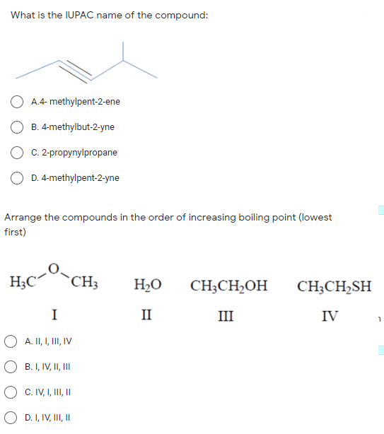 What is the IUPAC name of the compound:
A.4- methylpent-2-ene
B. 4-methylbut-2-yne
C. 2-propynylpropane
D. 4-methylpent-2-yne
Arrange the compounds in the order of increasing boiling point (lowest
first)
H;C
`CH3
H2O
CH;CH2OH
CH;CH,SH
I
II
III
IV
A. II, I, II, IV
B. I, IV, II, II
C. IV, I, III, I
O D. I, IV, III, I
