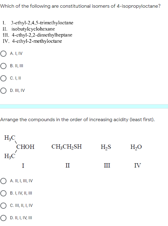 Which of the following are constitutional isomers of 4-isopropyloctane?
1. 3-ethyl-2,4,5-trimethyloctane
II. isobutyicycłohexane
III. 4-ethyl-2,2-dimethylheptane
IV. 4-ethyl-2-methyloctane
O A. I, IV
O B. II, II
O C.I,I
O D. II, IV
Arrange the compounds in the order of increasing acidity (least first).
H;C
СНОН
CH;CH2SH
H2S
H2O
H;C
H3C
I
II
III
IV
O A. II, I, III, IV
O B. I, IV, II, II
O C. II, I, I, IV
O D. II, I, IV, II
