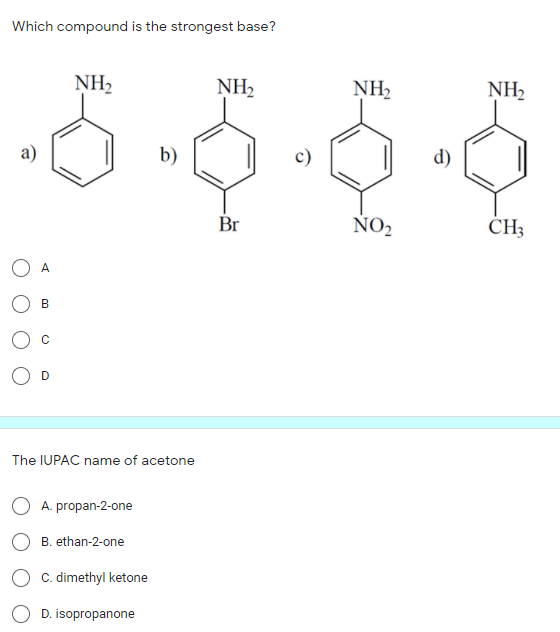 Which compound is the strongest base?
NH2
NH,
NH2
NH2
b)
d)
Br
ÑO2
CH3
A
B
The IUPAC name of acetone
A. propan-2-one
B. ethan-2-one
C. dimethyl ketone
D. isopropanone
