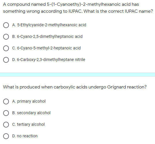 A compound named 5-(1-Cyanoethy)-2-methylhexanoic acid has
something wrong according to IUPAC. What is the correct IUPAC name?
O A. 5-Ethylcyanide-2-methylhexanoic acid
O B. 6-Cyano-2,5-dimethylheptanoic acid
O c. 6-Cyano-5-methyl-2-heptanoic acid
O D. 6-Carboxy-2,3-dimethylheptane nitrile
What is produced when carboxylic acids undergo Grignard reaction?
A. primary alcohol
B. secondary alcohol
O C. tertiary alcohol
O D. no reaction
