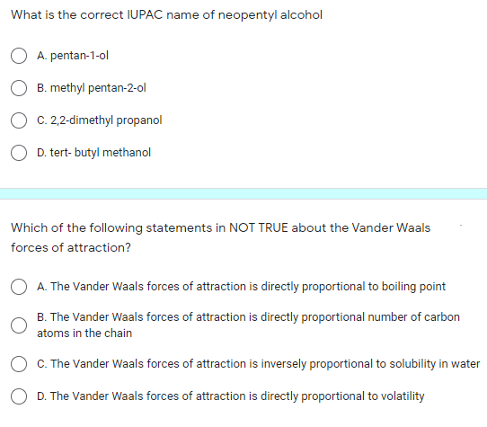 What is the correct IUPAC name of neopentyl alcohol
A. pentan-1-ol
B. methyl pentan-2-ol
O C. 2,2-dimethyl propanol
O D. tert- butyl methanol
Which of the following statements in NOT TRUE about the Vander Waals
forces of attraction?
O A. The Vander Waals forces of attraction is directly proportional to boiling point
B. The Vander Waals forces of attraction is directly proportional number of carbon
atoms in the chain
O C. The Vander Waals forces of attraction is inversely proportional to solubility in water
O D. The Vander Waals forces of attraction is directly proportional to volatility
