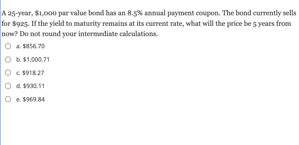 A 25-year, $1,000 par value bond has an 8.5% annual payment coupon. The bond currently sells
for $925. If the yield to maturity remains at its current rate, what will the price be 5 years from
now? Do not round your intermediate calculations.
a. $856.70
b. $1,000.71
c. $918.27
d. $930.11
e. $969.84