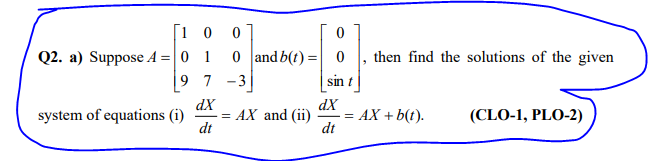 [1 0
Q2. a) Suppose A = 0 1
9 7 -3
0 and b(t) =| 0
then find the solutions of the given
sin t
dX
= AX and (ii)
dt
dX
= AX + b(t).
dt
system of equations (i)
(CLO-1, PLO-2)
