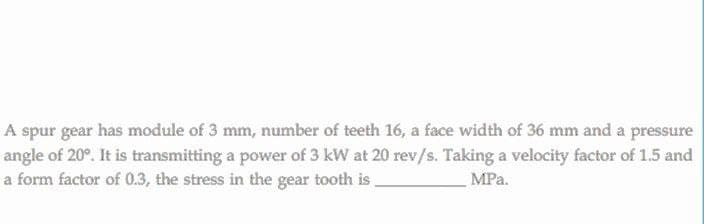 A spur gear has module of 3 mm, number of teeth 16, a face width of 36 mm and a pressure
angle of 20°. It is transmitting a power of 3 kW at 20 rev/s. Taking a velocity factor of 1.5 and
a form factor of 0.3, the stress in the gear tooth is
MPa.
