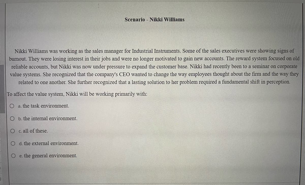 Nikki Williams was working as the sales manager for Industrial Instruments. Some of the sales executives were showing signs of
burnout. They were losing interest in their jobs and were no longer motivated to gain new accounts. The reward system focused on old
reliable accounts, but Nikki was now under pressure to expand the customer base. Nikki had recently been to a seminar on corporate
value systems. She recognized that the company's CEO wanted to change the way employees thought about the firm and the way they
related to one another. She further recognized that a lasting solution to her problem required a fundamental shift in perception.
To affect the value system, Nikki will be working primarily with:
a. the task environment.
O
O c. all of these.
O d. the external environment.
Oe. the general environment.
b. the internal environment.
Scenario Nikki Williams