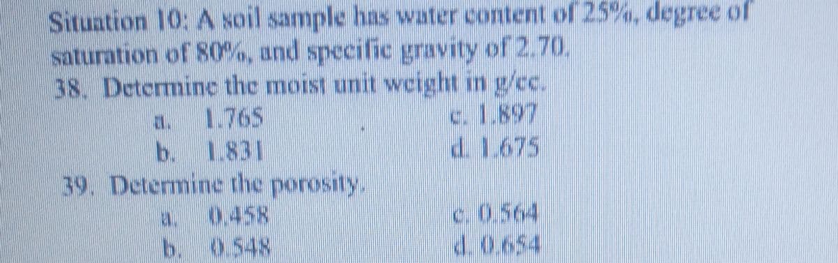 Situation 10: A soil sample has water content of 25%, degree of
saturation of 80%, and specific gravity of 2.70.
38. Determine the moist unit weight in g/cc.
c.1.897
d. 1.675
a.
1.765
b. 1.831
39. Determine the porosity.
0.458
b. 0548
c. 0.564
d.0.654
a.
