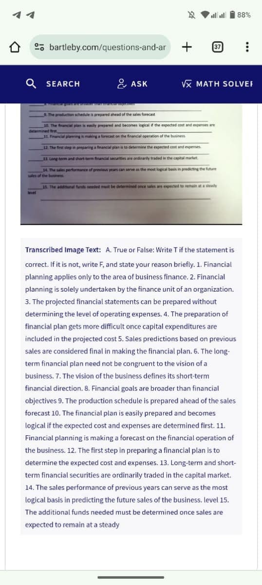 bartleby.com/questions-and-ar
Q SEARCH
الله الله
+
37
88%
ASK
VX MATH SOLVER
dar mancar sujectives
9. The production schedule is prepared ahead of the sales forecast
10. The financial plan is easily prepared and becomes logical if the expected cost and expenses are
determined first
11. Financial planning is making a forecast on the financial operation of the business
12. The first step in preparing a financial plan is to determine the expected cost and expenses.
13. Long-term and short-term financial securities are ordinarily traded in the capital market.
14. The sales performance of previous years can serve as the most logical basis in predicting the future
sales of the business
level
15. The additional funds needed must be determined once sales are expected to remain at a steady
Transcribed Image Text: A. True or False: Write T if the statement is
correct. If it is not, write F, and state your reason briefly. 1. Financial
planning applies only to the area of business finance. 2. Financial
planning is solely undertaken by the finance unit of an organization.
3. The projected financial statements can be prepared without
determining the level of operating expenses. 4. The preparation of
financial plan gets more difficult once capital expenditures are
included in the projected cost 5. Sales predictions based on previous
sales are considered final in making the financial plan. 6. The long-
term financial plan need not be congruent to the vision of a
business. 7. The vision of the business defines its short-term
financial direction. 8. Financial goals are broader than financial
objectives 9. The production schedule is prepared ahead of the sales
forecast 10. The financial plan is easily prepared and becomes
logical if the expected cost and expenses are determined first. 11.
Financial planning is making a forecast on the financial operation of
the business. 12. The first step in preparing a financial plan is to
determine the expected cost and expenses. 13. Long-term and short-
term financial securities are ordinarily traded in the capital market.
14. The sales performance of previous years can serve as the most
logical basis in predicting the future sales of the business. level 15.
The additional funds needed must be determined once sales are
expected to remain at a steady