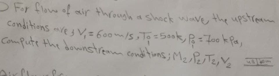 OFor flow of air through a shock wave, the upstream
Conditions aves V, = 600m/s,To =500k,=700 k Pa,
Compute the downstream conditions; M2 PeTe, V2
