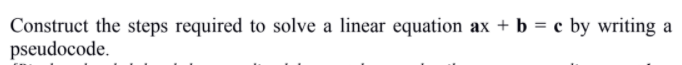 Construct the steps required to solve a linear equation ax + b = c by writing
pseudocode.
a
