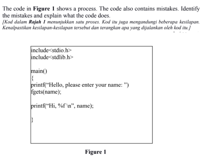 The code in Figure 1 shows a process. The code also contains mistakes. Identify
the mistakes and explain what the code does.
[Kod dalam Rajah 1 menunjukkan satu proses. Kod itu juga mengandungi beberapa kesilapan.
Kenalpastikan kesilapan-kesilapan tersebut dan terangkan apa yang dijalankan oleh kod itu.]
include<stdio.h>
include<stdlib.h>
main()
printf(“Hello, please enter your name: ")
fgets(name);
printf(“Hi, %f \n", name);
Figure 1
