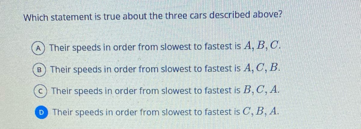 Which statement is true about the three cars described above?
Their speeds in order from slowest to fastest is A, B, C.
B Their speeds in order from slowest to fastest is A, C, B.
Their speeds in order from slowest to fastest is B, C, A.
D Their speeds in order from slowest to fastest is C, B, A.
