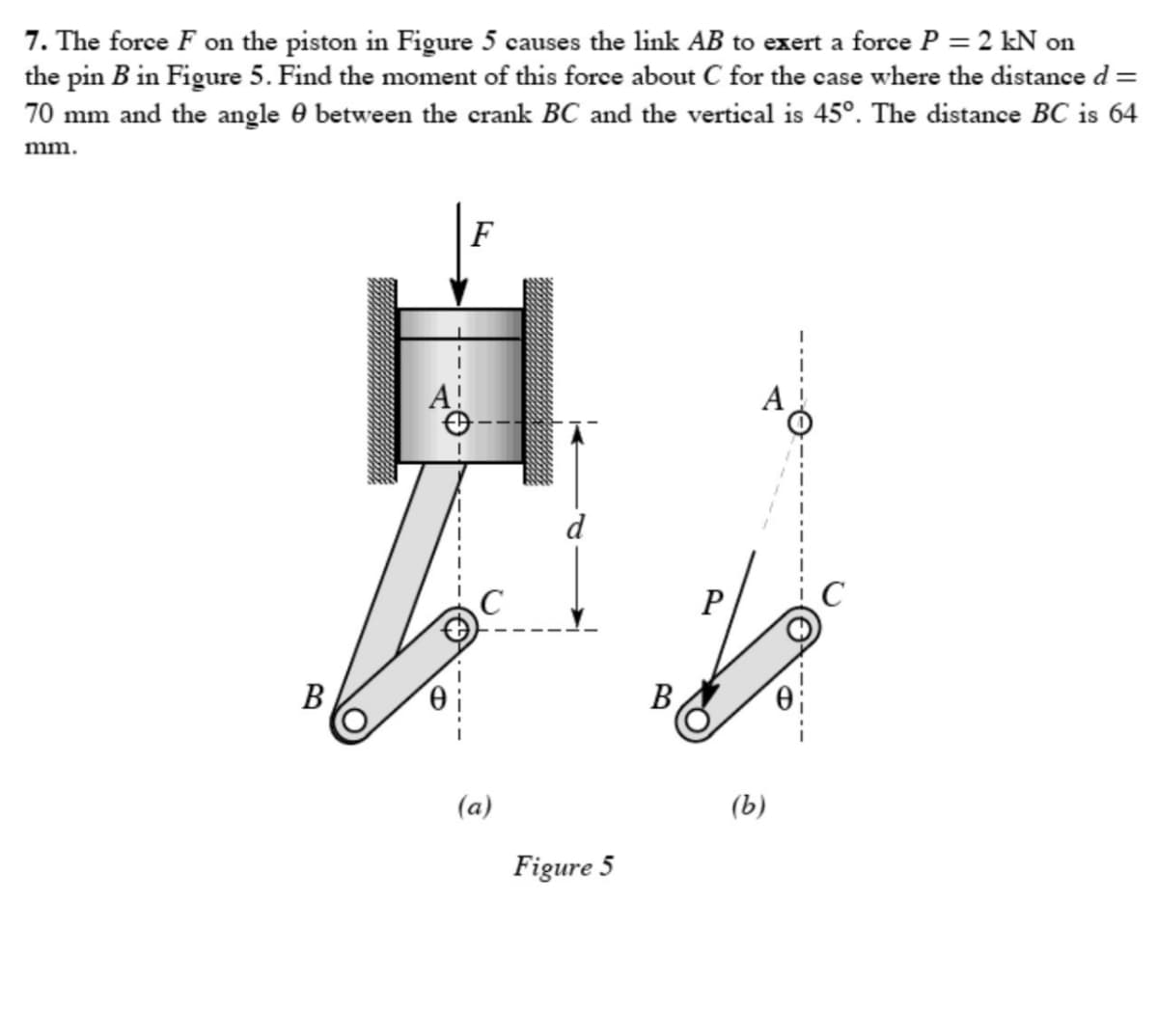 7. The force F on the piston in Figure 5 causes the link AB to exert a force P = 2 kN on
the pin B in Figure 5. Find the moment of this force about C for the case where the distance d =
70 mm and the angle between the crank BC and the vertical is 45°. The distance BC is 64
mm.
B
F
(a)
Figure 5
B
P
(b)