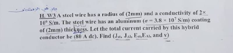 جاء في الرمتحار
H. W3 A steel wire has a radius of (2mm) and a conductivity of 2×
10° S/m. The steel wire has an aluminum (= 3.8 × 107 S/m) coating
volis
of (2mm) thickness. Let the total current carried by this hybrid
conductor be (80 A de). Find (Jst, JAI, Est, EAI, and v)