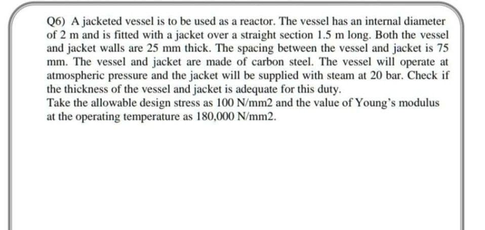 Q6) A jacketed vessel is to be used as a reactor. The vessel has an internal diameter
of 2 m and is fitted with a jacket over a straight section 1.5 m long. Both the vessel
and jacket walls are 25 mm thick. The spacing between the vessel and jacket is 75
mm. The vessel and jacket are made of carbon steel. The vessel will operate at
atmospheric pressure and the jacket will be supplied with steam at 20 bar. Check if
the thickness of the vessel and jacket is adequate for this duty.
Take the allowable design stress as 100 N/mm2 and the value of Young's modulus
at the operating temperature as 180,000 N/mm2.