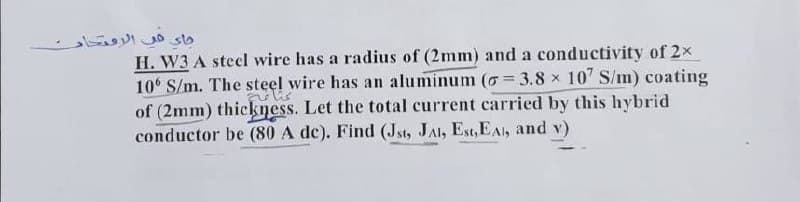 جاء في الامتحار
H. W3 A steel wire has a radius of (2mm) and a conductivity of 2x
106 S/m. The steel wire has an aluminum (= 3.8 x 107 S/m) coating
nelis
of (2mm) thickness. Let the total current carried by this hybrid
conductor be (80 A de). Find (Jst, JAI, Est,EA, and v)