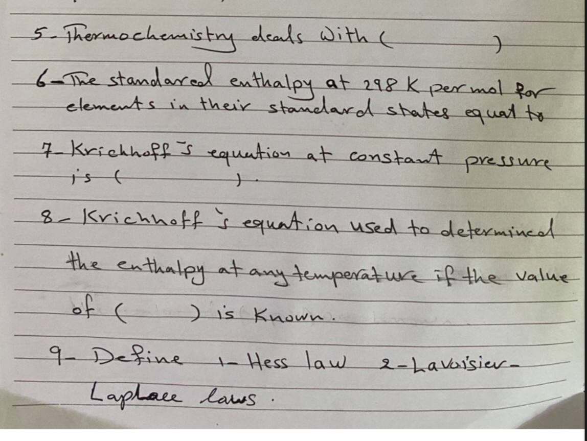 5-Thermochemistry deals With (
6-The standaread enthalpy at 298 K per mol Ror
elements in their standard states equat to
7 Krichhoff s equation at constant pressure
ist
8-Krichhoff s equation used to determince
the
enthalpy at any temperature if the value
of t
)is Known.
9-Define
ta Hess law
2-Lavaisier-
Laphace laws .
