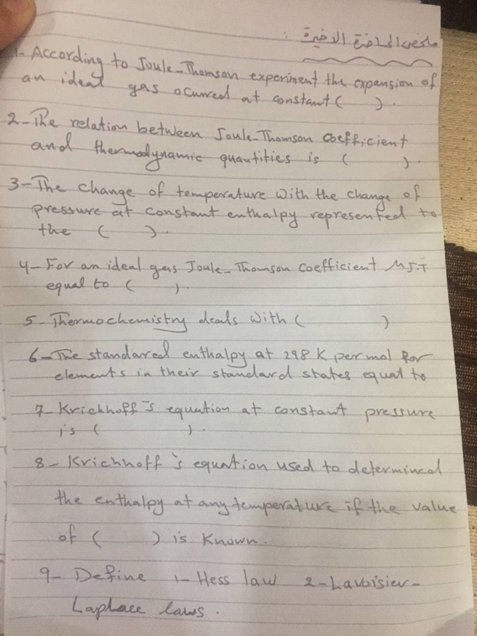 E reshe
According to Joule Thomsan experinent the cxpansion of
ideat
an
gas aCuread at constant (
2-Tke relation between Soule Thomson Coefficient
thermadynamicquantities is (
3-The change of temperature with the change t
pressure at constant enthalpy represenfed to
the
of
4-For
ideal
gas
Joule-Thomson Coefficient MFT
an
equal to C
5 Thermochemistry deads Withh c
6-The standared enthalpy at 298K per mal Ror
elements in their standard states equal to
7 Krichhoff s equation at constant pressure
8-KrichhaEf s equation used to determincal
the enthalpy at
of (
anytemperaturaif the value
)is Known.
9 Define
Hess law
2-Lavbisier-
Laplace laws
