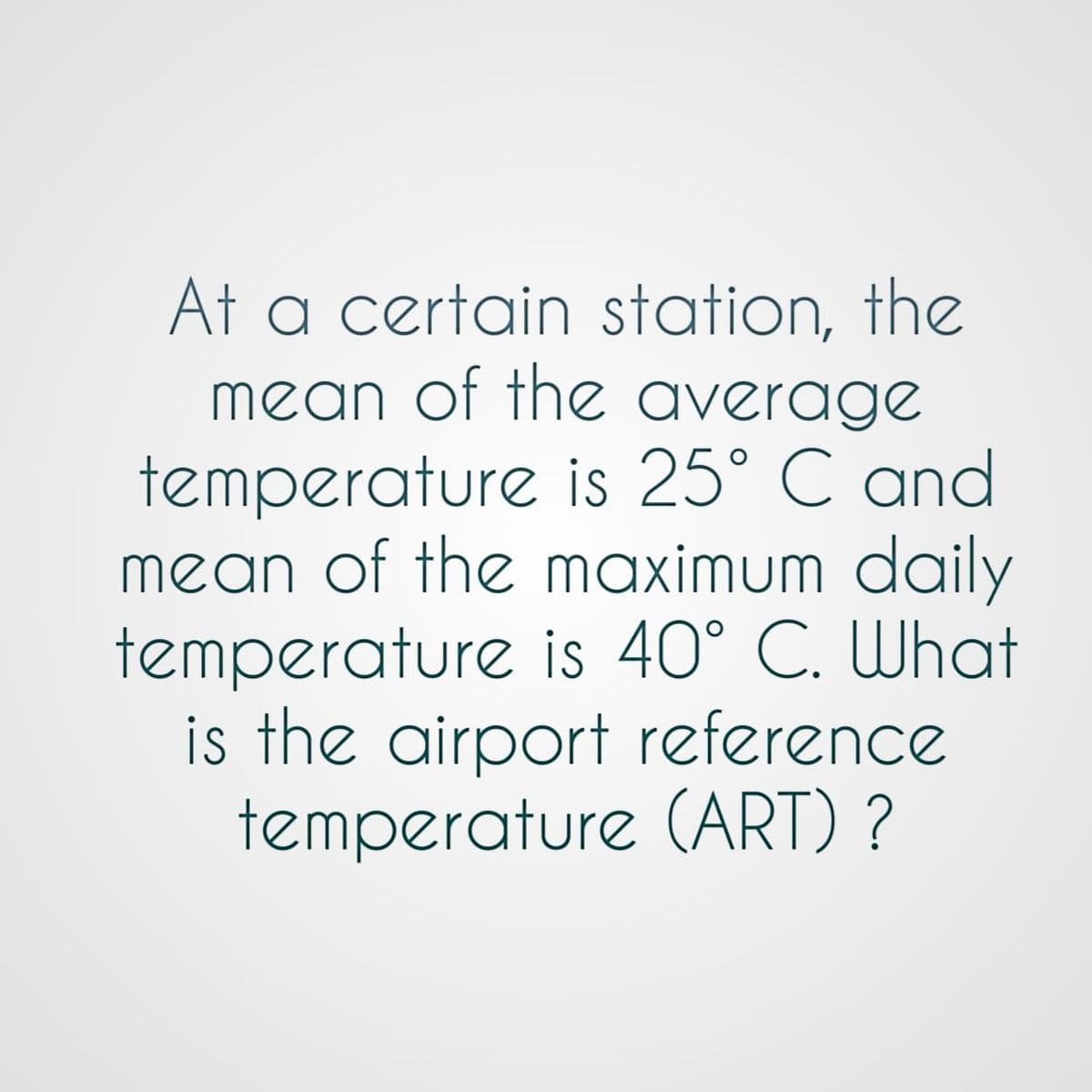 At a certain station, the
mean of the average
temperature is 25° C and
mean of the maximum daily
temperature is 40° C. What
is the airport reference
temperature (ART) ?
