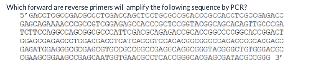 Which forward are reverse primers will amplify the following sequence by PCR?
5' GACCTCGCCGACGCCCTCGACCAGCTCCTGCGCCGCACCCGCCACCTCGCCGAGACC
GAGCAGAAAACCCGCCGTCGGAGAGCCACCCGCTCCGGTACGGCAGCACAGTTGCCCGA
TCTTCCAGGCCAGCGGCGCCCATTCGACGCAGAGACCGCACCGGCCCCGGCACCGGACT
GGAGCGAGAGCCTGGACGACCTCATCAGCGTCGACACGGCGGCCCAGACCGGCACGAGC
GAGATGGAGGGCGCGAGCGTGCCGCCGGCCGAGGCAGGCGGGTACGGGCTGTGGGACGC
CGAAGCGGAAGCCGAGCAATGGTGAACGCCTCACCGGGCACGAGCGATACGCCGGG 3'