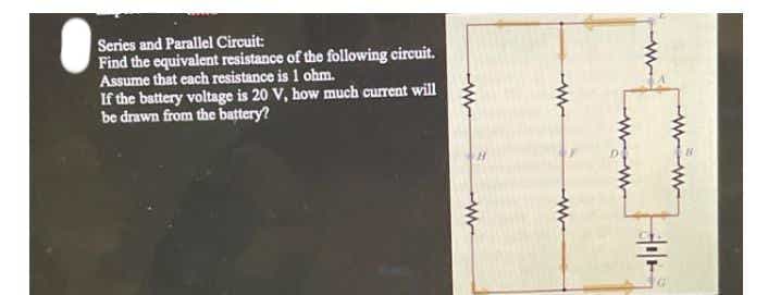 Series and Parallel Circuit:
Find the equivalent resistance of the following circuit.
Assume that cach resistance is 1 ohm.
If the battery voltage is 20 V, how much current will
be drawn from the battery?
W w-
