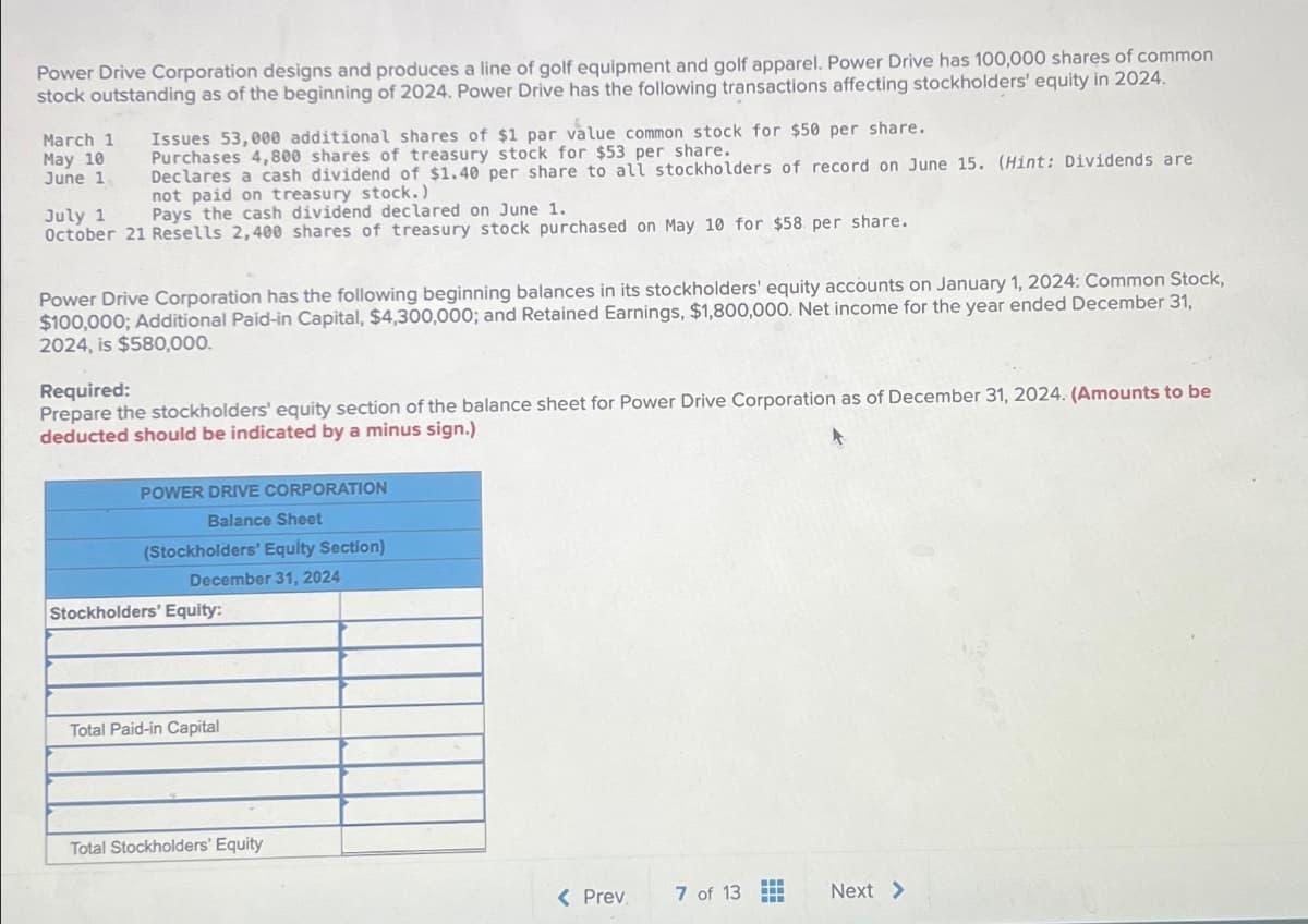 Power Drive Corporation designs and produces a line of golf equipment and golf apparel. Power Drive has 100,000 shares of common
stock outstanding as of the beginning of 2024. Power Drive has the following transactions affecting stockholders' equity in 2024.
March 1 Issues 53,000 additional shares of $1 par value common stock for $50 per share.
Purchases 4,800 shares of treasury stock for $53 per share.
Declares a cash dividend of $1.40 per share to all stockholders of record on June 15. (Hint: Dividends are
not paid on treasury stock.)
May 10
June 1.
July 1 I Pays the cash dividend declared on June 1.
October 21 Resells 2,400 shares of treasury stock purchased on May 10 for $58 per share.
Power Drive Corporation has the following beginning balances in its stockholders' equity accounts on January 1, 2024: Common Stock,
$100,000; Additional Paid-in Capital, $4,300,000; and Retained Earnings, $1,800,000. Net income for the year ended December 31,
2024, is $580,000.
Required:
Prepare the stockholders' equity section of the balance sheet for Power Drive Corporation as of December 31, 2024. (Amounts to be
deducted should be indicated by a minus sign.)
POWER DRIVE CORPORATION
Balance Sheet
(Stockholders' Equity Section)
December 31, 2024
Stockholders' Equity:
Total Paid-in Capital
Total Stockholders' Equity
< Prev
7 of 13
Next >