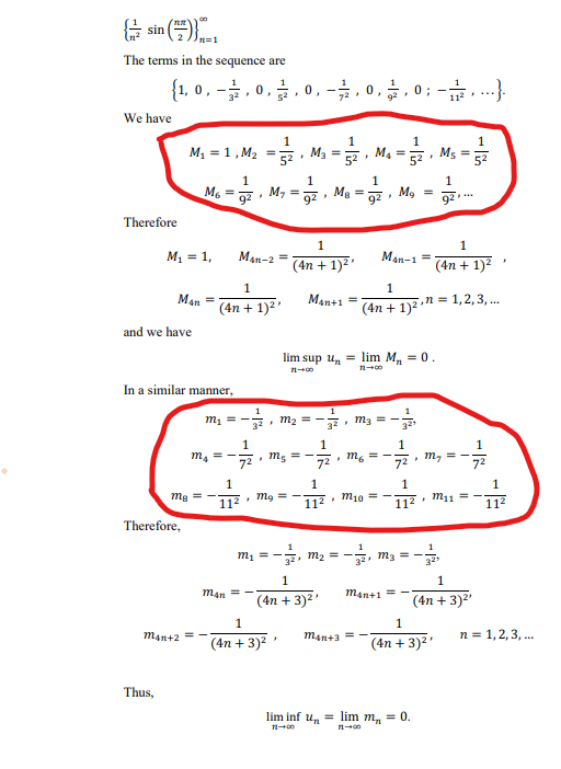 E sin (.
3D1
The terms in the sequence are
{1.0,-3,0,금,0,-, 0, 금,0;-2. .
112
We have
1
M, = 1, M2 =
M3
52
1
M4 =
M5 =
52
52
1
1
1
1
M6 =
M, =
92
Mg =
92
, M, = -
92
92
Therefore
1
M1 = 1,
Mạn-2
(4n + 1)2'
Man-1 =
(4n + 1)2
1
Man =
Man+1
n = 1,2, 3, ..
%3D
(4n + 1)2'
(4n + 1)2
and we have
lim sup u, = lim M, = 0.
In a similar manner,
1
m1 =
• m2 = -
32
32
1
1
1
Me =-.
72
72. m, = -
72
=
72
m, =-
m,
1
1
1
Mg = -
112
mg
M10 =
M11 =
112
112
112
Therefore,
1
m1 = -
12. m2 =-.
E, m3 = -
1
man =
man+1 = -
(4n + 3)2'
(4n + 3)2
1
1
man+2
man+3
n = 1,2,3, ..
(4n + 3)2 '
(4n + 3)2
Thus,
lim inf un = lim m, = 0.
