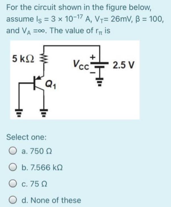 For the circuit shown in the figure below,
assume Is = 3 x 10-1 A, VT= 26mV, B = 100,
and VA =00, The value of r is
5 k2
Vc'
2.5 V
Q1
Select one:
a. 750 N
O b. 7.566 k
O c. 75 Q
d. None of these
