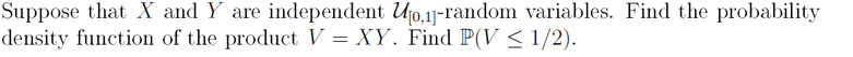 Suppose that X and Y are independent U10,1]-random variables. Find the probability
density function of the product V = XY. Find P(V < 1/2).
