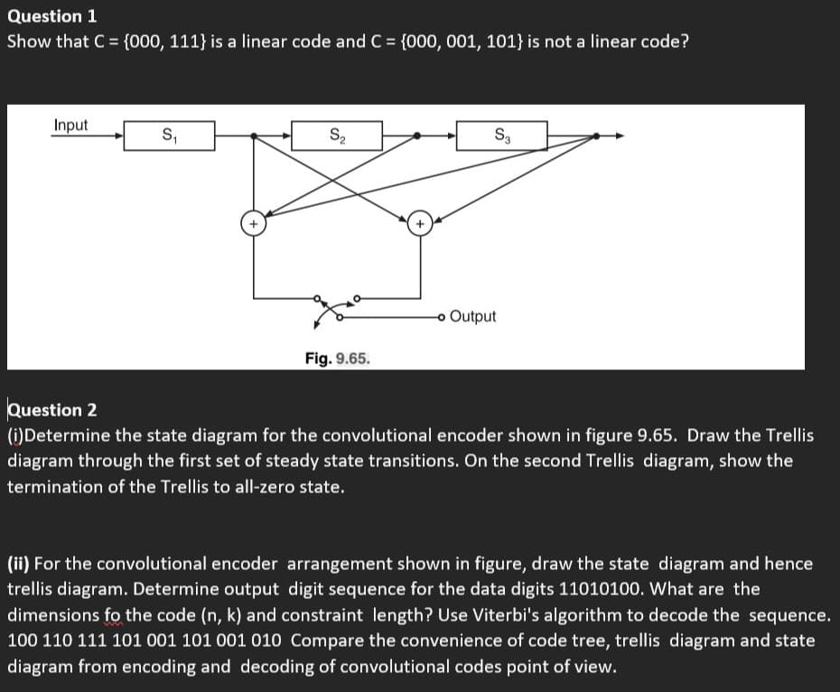 Question 1
Show that C = {000, 111} is a linear code and C = {000, 001, 101} is not a linear code?
%3D
Input
S,
S2
S,
o Output
Fig. 9.65.
Question 2
(i)Determine the state diagram for the convolutional encoder shown in figure 9.65. Draw the Trellis
diagram through the first set of steady state transitions. On the second Trellis diagram, show the
termination of the Trellis to all-zero state.
(ii) For the convolutional encoder arrangement shown in figure, draw the state diagram and hence
trellis diagram. Determine output digit sequence for the data digits 11010100. What are the
dimensions fo the code (n, k) and constraint length? Use Viterbi's algorithm to decode the sequence.
100 110 111 101 001 101 001 010 Compare the convenience of code tree, trellis diagram and state
diagram from encoding and decoding of convolutional codes point of view.
