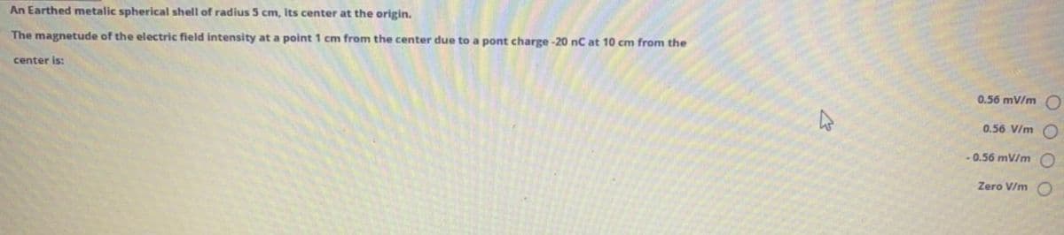 An Earthed metalic spherical shell of radius 5 cm, its center at the origin.
The magnetude of the electric field intensity at a point 1 cm from the center due to a pont charge -20 nC at 10 cm from the
center is:
0.56 mV/m O
0.56 V/m
- 0.56 mV/m
Zero V/m
