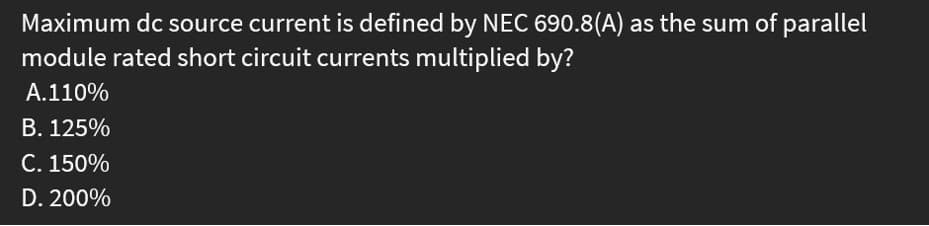 Maximum dc source current is defined by NEC 690.8(A) as the sum of parallel
module rated short circuit currents multiplied by?
A.110%
B. 125%
C. 150%
D. 200%
