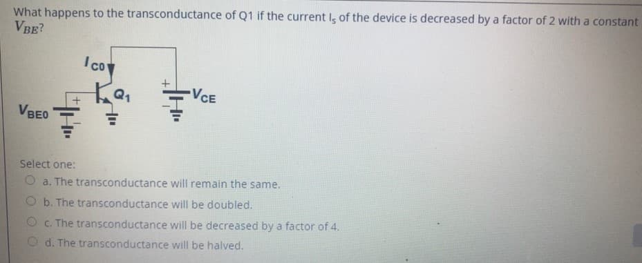 What happens to the transconductance of Q1 if the current I of the device is decreased by a factor of 2 with a constant
VBE?
'coy
VCE
VBEO
Select one:
O a. The transconductance will remain the same.
O b. The transconductance will be doubled.
O c. The transconductance will be decreased by a factor of 4.
d. The transconductance will be halved.
