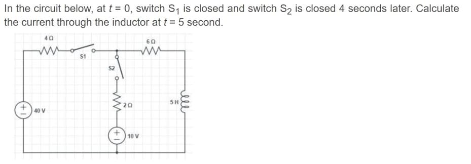 In the circuit below, at t = 0, switch S, is closed and switch S, is closed 4 seconds later. Calculate
the current through the inductor at t = 5 second.
40
60
S1
S2
5H
20
40 V
10 V
ll
