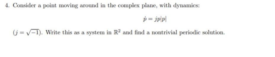 4. Consider a point moving around in the complex plane, with dynamics:
p = jp|p|
(j= V-1). Write this as a system in R2 and find a nontrivial periodic solution.
