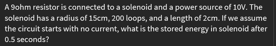 A 9ohm resistor is connected to a solenoid and a power source of 10V. The
solenoid has a radius of 15cm, 200 loops, and a length of 2cm. If we assume
the circuit starts with no current, what is the stored energy in solenoid after
0.5 seconds?
