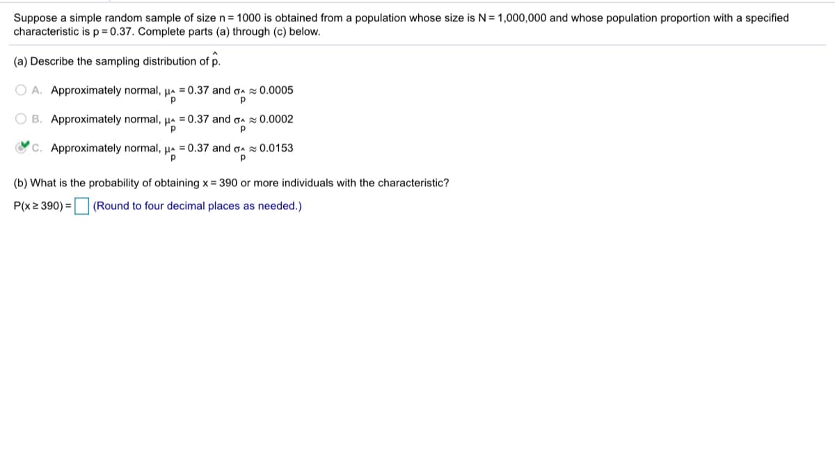 Suppose a simple random sample of size n = 1000 is obtained from a population whose size is N= 1,000,000 and whose population proportion with a specified
characteristic is p= 0.37. Complete parts (a) through (c) below.
(a) Describe the sampling distribution of p.
O A. Approximately normal, µa = 0.37 and on 0.0005
"p
O B. Approximately normal, µa = 0.37 and on 0.0002
C. Approximately normal, µa
= 0.37 and ga x 0.0153
(b) What is the probability of obtaining x = 390 or more individuals with the characteristic?
P(x2 390) = (Round to four decimal places as needed.)
