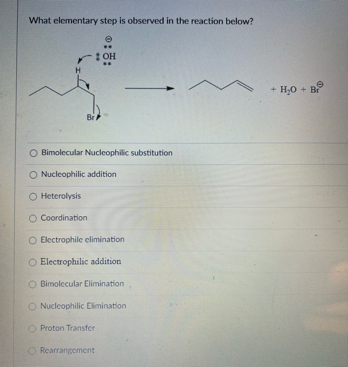 What elementary step is observed in the reaction below?
H
Br
Bimolecular Nucleophilic substitution
O Heterolysis
* OH
Nucleophilic addition
O Coordination
Electrophile elimination
Electrophilic addition
Bimolecular Elimination
Nuclcophilic Elimination
O Proton Transfer
Rearrangement
O
+ H₂O + Br