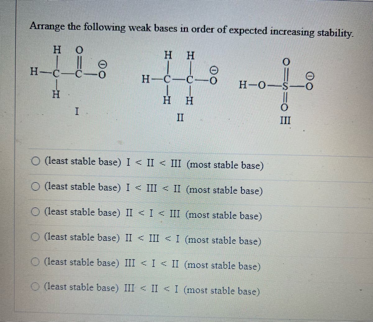 Arrange the following weak bases in order of expected increasing stability.
H 0
H-C
H
I
00
OO
H
H H
#4
-C-0 H-O-
H H
II
O (least stable base) I < II < III (most stable base)
O (least stable base) I < III < II (most stable base)
O (least stable base) II < I< III
(most stable base)
O (least stable base) II < III < I
(most stable base)
O(least stable base) III < I< II (most stable base)
(least stable base) III < II < I (most stable base)
III